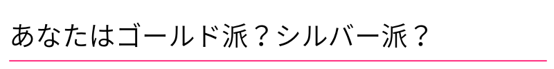 あなたはゴールド派?シルバー派?